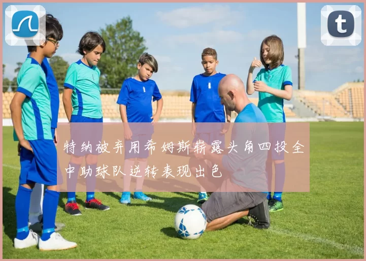 特纳被弃用希姆斯崭露头角四投全中助球队逆转表现出色