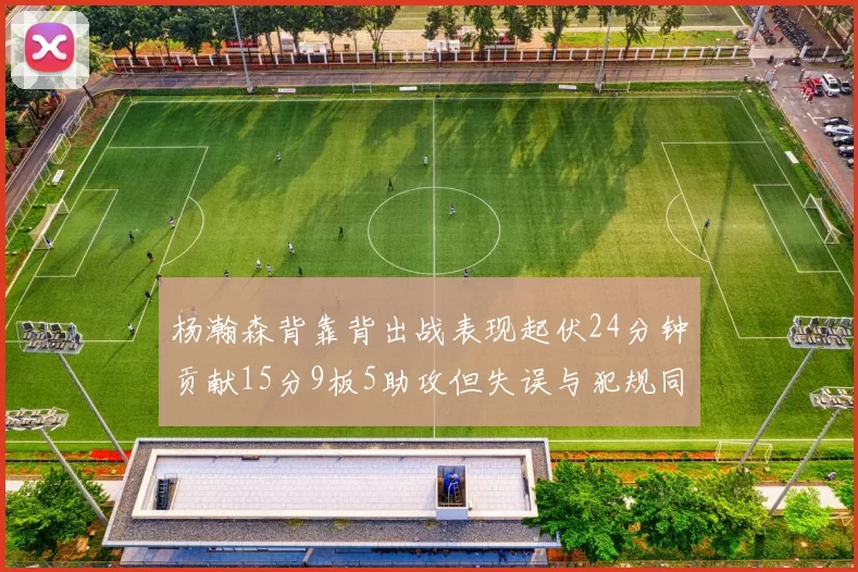 杨瀚森背靠背出战表现起伏24分钟贡献15分9板5助攻但失误与犯规同样引人关注
