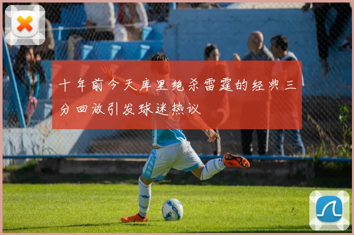 十年前今天库里绝杀雷霆的经典三分回放引发球迷热议
