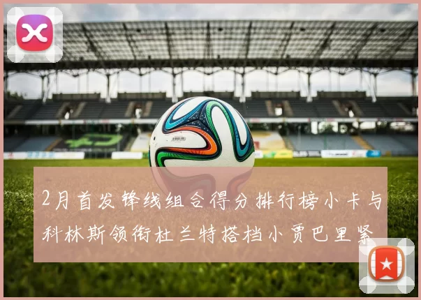 2月首发锋线组合得分排行榜小卡与科林斯领衔杜兰特搭档小贾巴里紧随其后