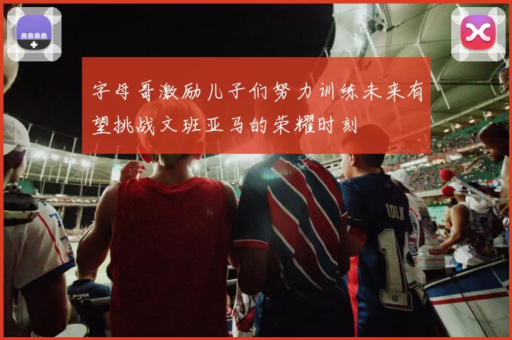 字母哥激励儿子们努力训练未来有望挑战文班亚马的荣耀时刻