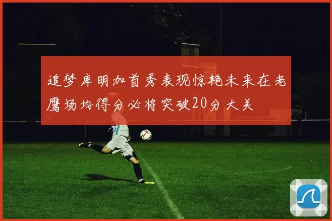 追梦库明加首秀表现惊艳未来在老鹰场均得分必将突破20分大关