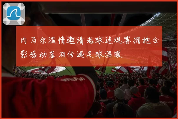 内马尔温情邀请老球迷观赛拥抱合影感动落泪传递足球温暖