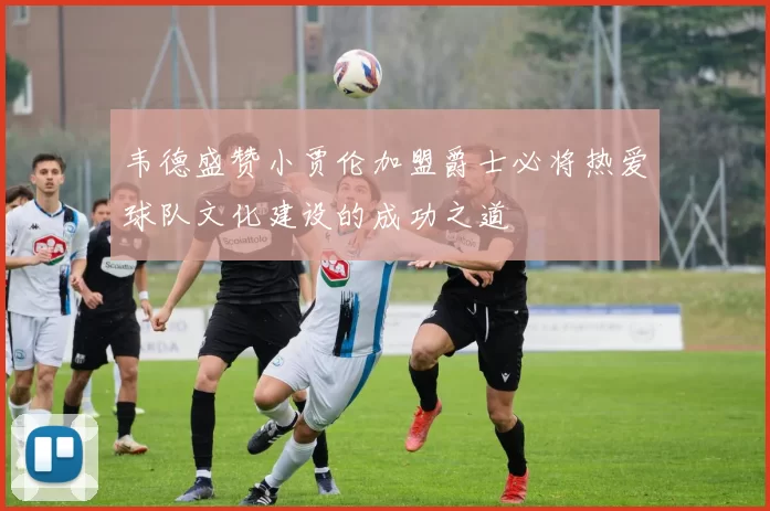 韦德盛赞小贾伦加盟爵士必将热爱球队文化建设的成功之道