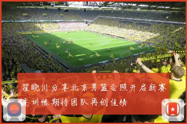 翟晓川分享北京男篮合照开启新赛季训练期待团队再创佳绩