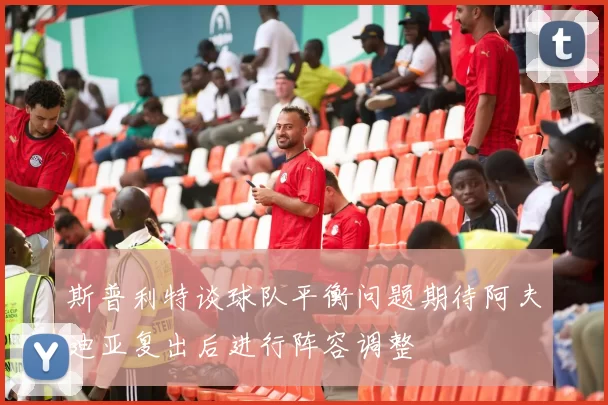 斯普利特谈球队平衡问题期待阿夫迪亚复出后进行阵容调整