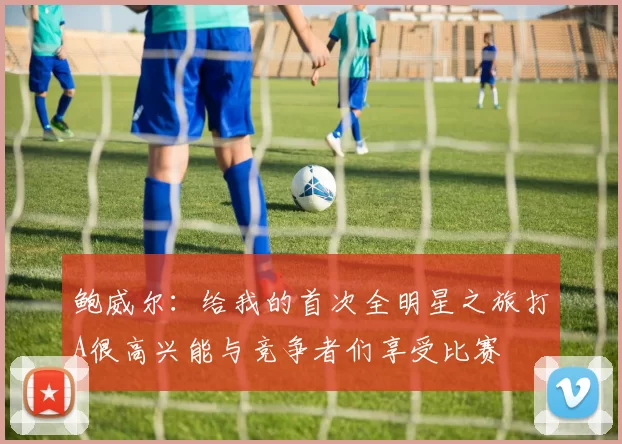鲍威尔：给我的首次全明星之旅打A很高兴能与竞争者们享受比赛