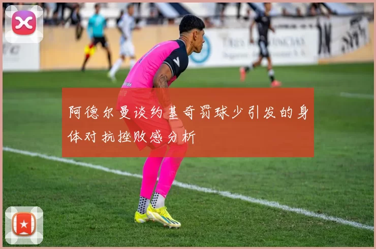 阿德尔曼谈约基奇罚球少引发的身体对抗挫败感分析