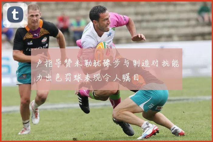 卢指导赞米勒犹豫步与制造对抗能力出色罚球表现令人瞩目